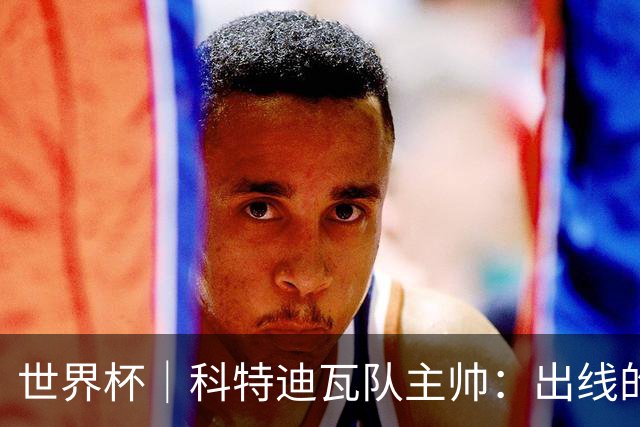 世界杯｜科特迪瓦队主帅：出线的关键在于团队成长