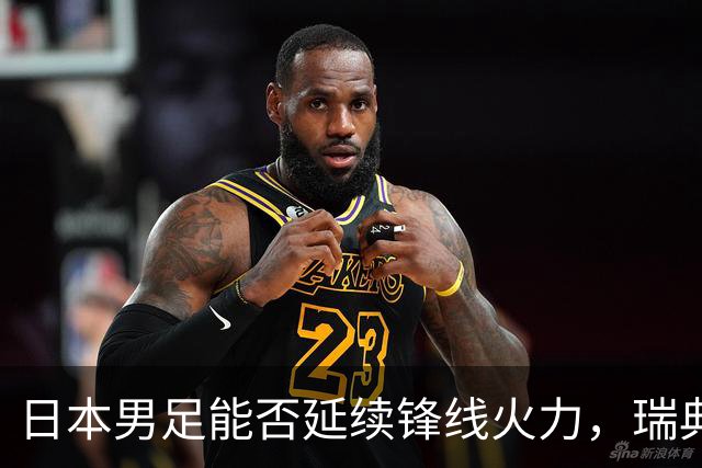 日本男足能否延续锋线火力，瑞典队有何应对？